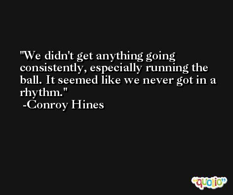 We didn't get anything going consistently, especially running the ball. It seemed like we never got in a rhythm. -Conroy Hines