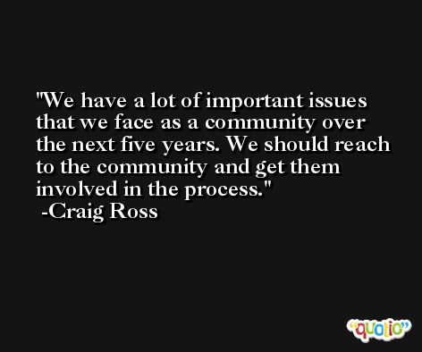 We have a lot of important issues that we face as a community over the next five years. We should reach to the community and get them involved in the process. -Craig Ross