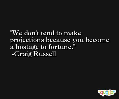 We don't tend to make projections because you become a hostage to fortune. -Craig Russell