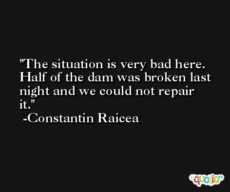 The situation is very bad here. Half of the dam was broken last night and we could not repair it. -Constantin Raicea