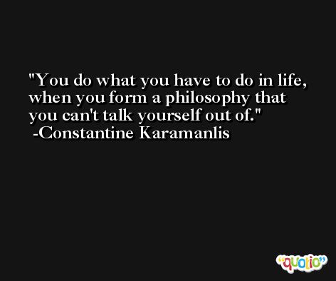 You do what you have to do in life, when you form a philosophy that you can't talk yourself out of. -Constantine Karamanlis