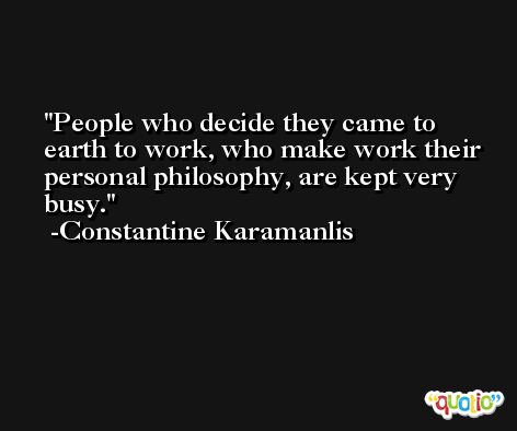 People who decide they came to earth to work, who make work their personal philosophy, are kept very busy. -Constantine Karamanlis