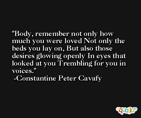 Body, remember not only how much you were loved Not only the beds you lay on, But also those desires glowing openly In eyes that looked at you Trembling for you in voices. -Constantine Peter Cavafy