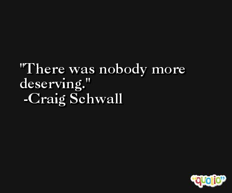 There was nobody more deserving. -Craig Schwall