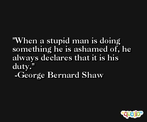 When a stupid man is doing something he is ashamed of, he always declares that it is his duty. -George Bernard Shaw