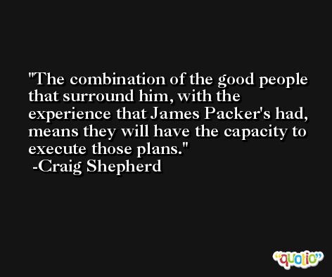 The combination of the good people that surround him, with the experience that James Packer's had, means they will have the capacity to execute those plans. -Craig Shepherd
