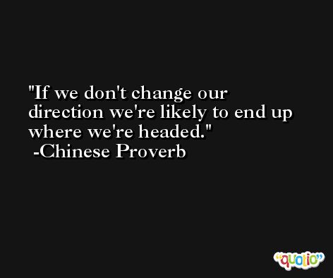 If we don't change our direction we're likely to end up where we're headed. -Chinese Proverb