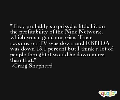 They probably surprised a little bit on the profitability of the Nine Network, which was a good surprise. Their revenue on TV was down and EBITDA was down 13.1 percent but I think a lot of people thought it would be down more than that. -Craig Shepherd