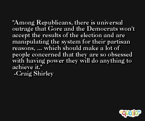 Among Republicans, there is universal outrage that Gore and the Democrats won't accept the results of the election and are manipulating the system for their partisan reasons, ... which should make a lot of people concerned that they are so obsessed with having power they will do anything to achieve it. -Craig Shirley