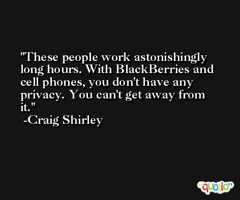 These people work astonishingly long hours. With BlackBerries and cell phones, you don't have any privacy. You can't get away from it. -Craig Shirley