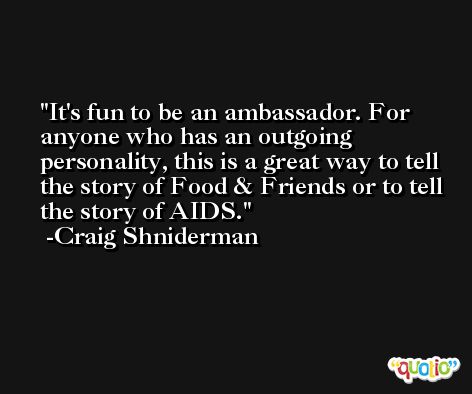 It's fun to be an ambassador. For anyone who has an outgoing personality, this is a great way to tell the story of Food & Friends or to tell the story of AIDS. -Craig Shniderman