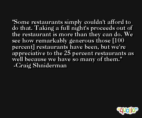 Some restaurants simply couldn't afford to do that. Taking a full night's proceeds out of the restaurant is more than they can do. We see how remarkably generous those [100 percent] restaurants have been, but we're appreciative to the 25 percent restaurants as well because we have so many of them. -Craig Shniderman