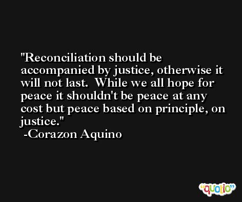 Reconciliation should be accompanied by justice, otherwise it will not last.  While we all hope for peace it shouldn't be peace at any cost but peace based on principle, on justice. -Corazon Aquino