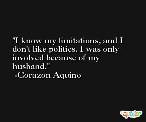 I know my limitations, and I don't like politics. I was only involved because of my husband. -Corazon Aquino