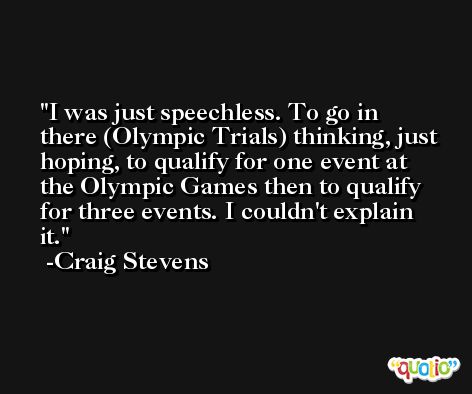 I was just speechless. To go in there (Olympic Trials) thinking, just hoping, to qualify for one event at the Olympic Games then to qualify for three events. I couldn't explain it. -Craig Stevens