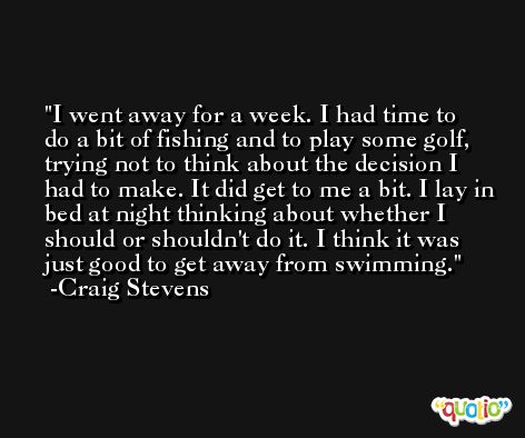 I went away for a week. I had time to do a bit of fishing and to play some golf, trying not to think about the decision I had to make. It did get to me a bit. I lay in bed at night thinking about whether I should or shouldn't do it. I think it was just good to get away from swimming. -Craig Stevens