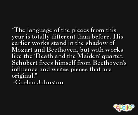 The language of the pieces from this year is totally different than before. His earlier works stand in the shadow of Mozart and Beethoven, but with works like the 'Death and the Maiden' quartet, Schubert frees himself from Beethoven's influence and writes pieces that are original. -Corbin Johnston