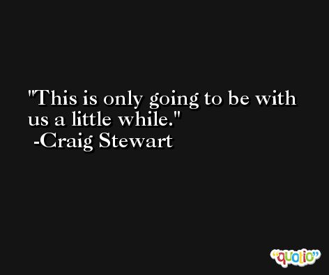 This is only going to be with us a little while. -Craig Stewart