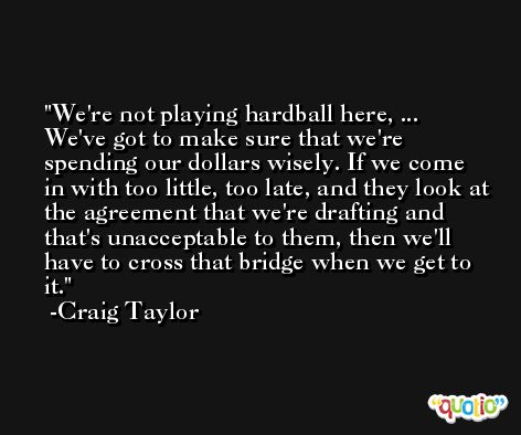 We're not playing hardball here, ... We've got to make sure that we're spending our dollars wisely. If we come in with too little, too late, and they look at the agreement that we're drafting and that's unacceptable to them, then we'll have to cross that bridge when we get to it. -Craig Taylor