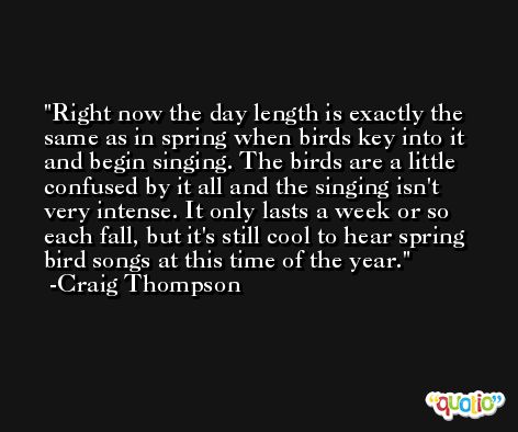 Right now the day length is exactly the same as in spring when birds key into it and begin singing. The birds are a little confused by it all and the singing isn't very intense. It only lasts a week or so each fall, but it's still cool to hear spring bird songs at this time of the year. -Craig Thompson