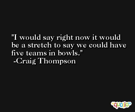 I would say right now it would be a stretch to say we could have five teams in bowls. -Craig Thompson