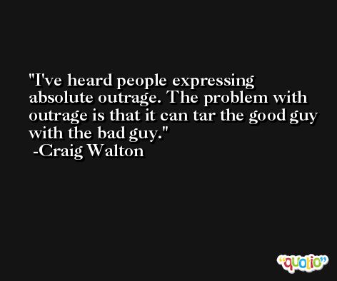 I've heard people expressing absolute outrage. The problem with outrage is that it can tar the good guy with the bad guy. -Craig Walton