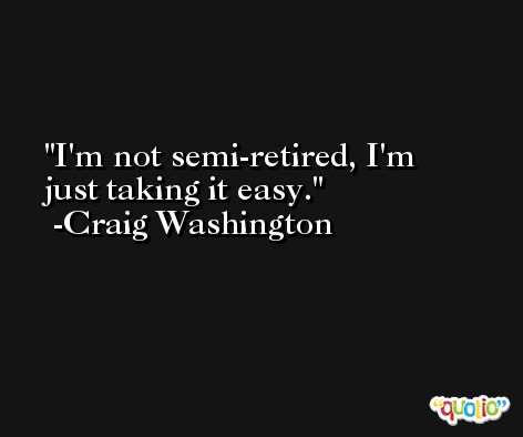 I'm not semi-retired, I'm just taking it easy. -Craig Washington