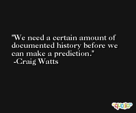 We need a certain amount of documented history before we can make a prediction. -Craig Watts