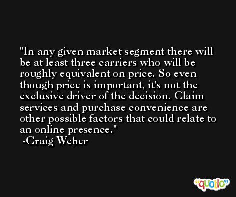 In any given market segment there will be at least three carriers who will be roughly equivalent on price. So even though price is important, it's not the exclusive driver of the decision. Claim services and purchase convenience are other possible factors that could relate to an online presence. -Craig Weber