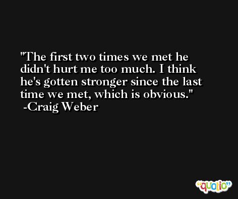 The first two times we met he didn't hurt me too much. I think he's gotten stronger since the last time we met, which is obvious. -Craig Weber