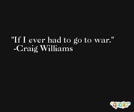 If I ever had to go to war. -Craig Williams