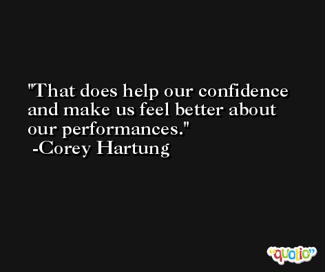 That does help our confidence and make us feel better about our performances. -Corey Hartung
