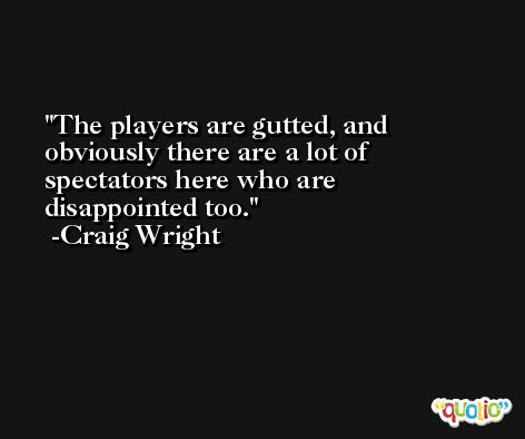 The players are gutted, and obviously there are a lot of spectators here who are disappointed too. -Craig Wright