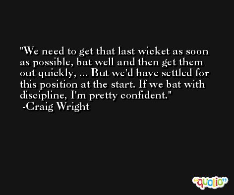 We need to get that last wicket as soon as possible, bat well and then get them out quickly, ... But we'd have settled for this position at the start. If we bat with discipline, I'm pretty confident. -Craig Wright