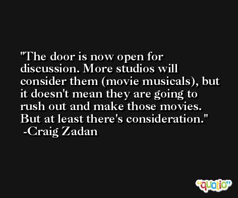 The door is now open for discussion. More studios will consider them (movie musicals), but it doesn't mean they are going to rush out and make those movies. But at least there's consideration. -Craig Zadan
