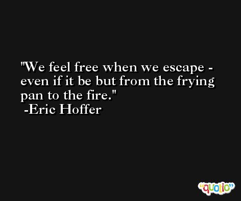We feel free when we escape - even if it be but from the frying pan to the fire. -Eric Hoffer