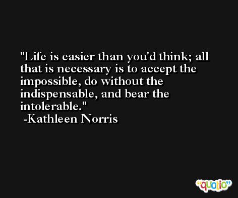 Life is easier than you'd think; all that is necessary is to accept the impossible, do without the indispensable, and bear the intolerable. -Kathleen Norris