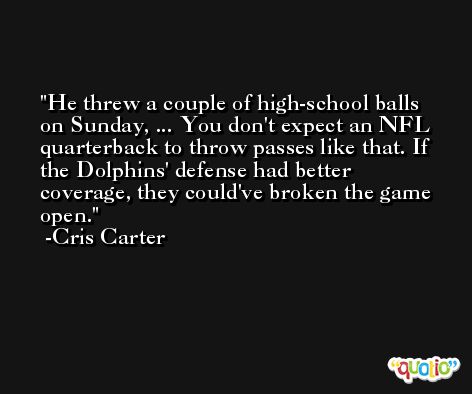 He threw a couple of high-school balls on Sunday, ... You don't expect an NFL quarterback to throw passes like that. If the Dolphins' defense had better coverage, they could've broken the game open. -Cris Carter