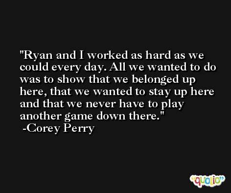 Ryan and I worked as hard as we could every day. All we wanted to do was to show that we belonged up here, that we wanted to stay up here and that we never have to play another game down there. -Corey Perry