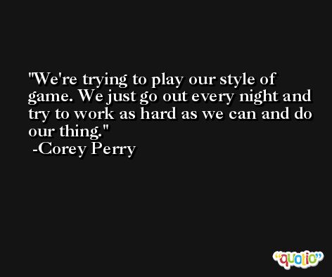 We're trying to play our style of game. We just go out every night and try to work as hard as we can and do our thing. -Corey Perry
