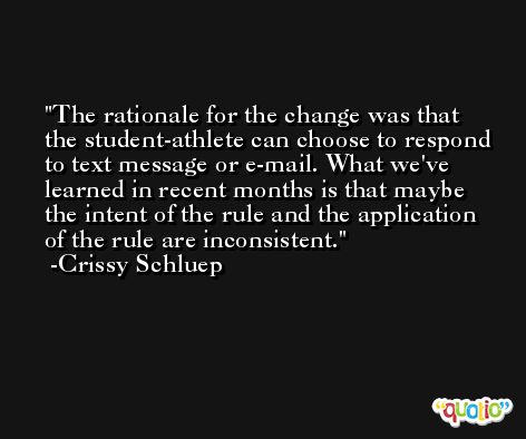 The rationale for the change was that the student-athlete can choose to respond to text message or e-mail. What we've learned in recent months is that maybe the intent of the rule and the application of the rule are inconsistent. -Crissy Schluep
