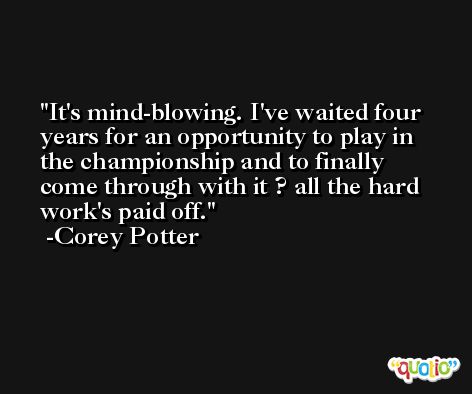 It's mind-blowing. I've waited four years for an opportunity to play in the championship and to finally come through with it ? all the hard work's paid off. -Corey Potter