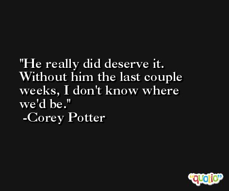 He really did deserve it. Without him the last couple weeks, I don't know where we'd be. -Corey Potter
