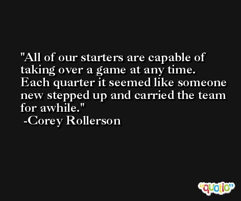 All of our starters are capable of taking over a game at any time. Each quarter it seemed like someone new stepped up and carried the team for awhile. -Corey Rollerson