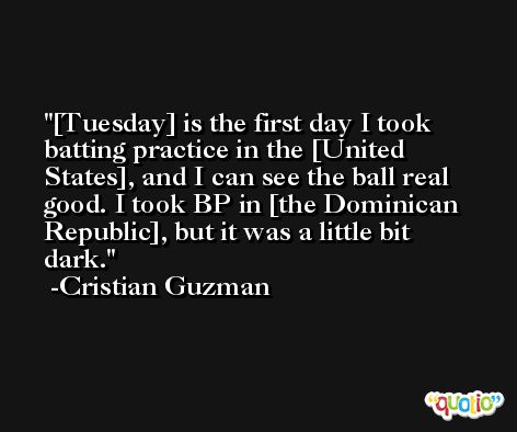 [Tuesday] is the first day I took batting practice in the [United States], and I can see the ball real good. I took BP in [the Dominican Republic], but it was a little bit dark. -Cristian Guzman