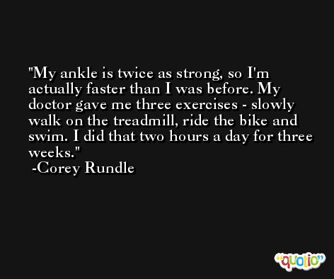 My ankle is twice as strong, so I'm actually faster than I was before. My doctor gave me three exercises - slowly walk on the treadmill, ride the bike and swim. I did that two hours a day for three weeks. -Corey Rundle