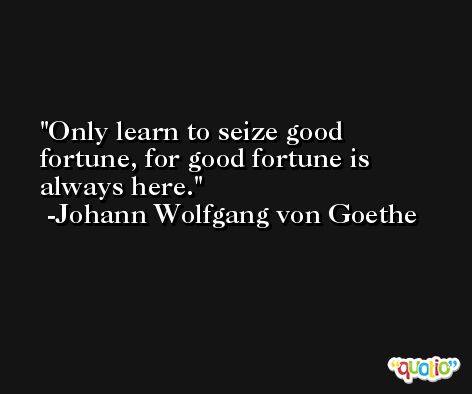 Only learn to seize good fortune, for good fortune is always here. -Johann Wolfgang von Goethe