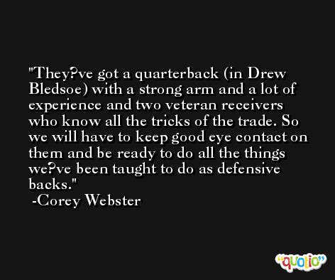 They?ve got a quarterback (in Drew Bledsoe) with a strong arm and a lot of experience and two veteran receivers who know all the tricks of the trade. So we will have to keep good eye contact on them and be ready to do all the things we?ve been taught to do as defensive backs. -Corey Webster