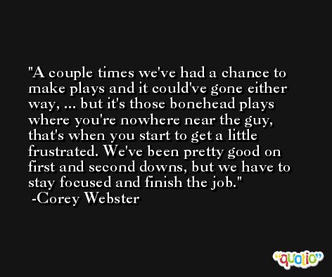 A couple times we've had a chance to make plays and it could've gone either way, ... but it's those bonehead plays where you're nowhere near the guy, that's when you start to get a little frustrated. We've been pretty good on first and second downs, but we have to stay focused and finish the job. -Corey Webster