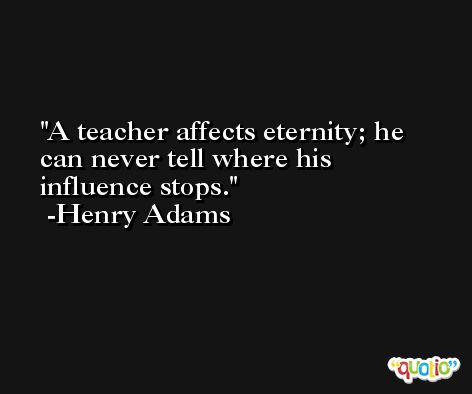 A teacher affects eternity; he can never tell where his influence stops. -Henry Adams